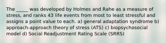 The _____ was developed by Holmes and Rahe as a measure of stress, and ranks 43 life events from most to least stressful and assigns a point value to each. a) general adaptation syndrome b) approach-approach theory of stress (ATS) c) biopsychosocial model d) Social Readjustment Rating Scale (SRRS)