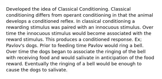 Developed the idea of <a href='https://www.questionai.com/knowledge/kI6awfNO2B-classical-conditioning' class='anchor-knowledge'>classical conditioning</a>. Classical conditioning differs from <a href='https://www.questionai.com/knowledge/kcaiZj2J12-operant-conditioning' class='anchor-knowledge'>operant conditioning</a> in that the animal develops a conditioned reflex. In classical conditioning a rewarding stimulus was paired with an innocuous stimulus. Over time the innocuous stimulus would become associated with the reward stimulus. This produces a conditioned response. Ex; Pavlov's dogs. Prior to feeding time Pavlov would ring a bell. Over time the dogs began to associate the ringing of the bell with receiving food and would salivate in anticipation of the food reward. Eventually the ringing of a bell would be enough to cause the dogs to salivate.