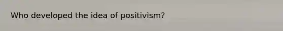 Who developed the idea of positivism?