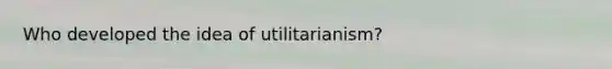 Who developed the idea of utilitarianism?