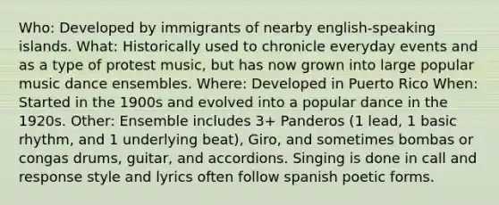 Who: Developed by immigrants of nearby english-speaking islands. What: Historically used to chronicle everyday events and as a type of protest music, but has now grown into large popular music dance ensembles. Where: Developed in Puerto Rico When: Started in the 1900s and evolved into a popular dance in the 1920s. Other: Ensemble includes 3+ Panderos (1 lead, 1 basic rhythm, and 1 underlying beat), Giro, and sometimes bombas or congas drums, guitar, and accordions. Singing is done in call and response style and lyrics often follow spanish poetic forms.