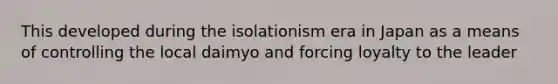 This developed during the isolationism era in Japan as a means of controlling the local daimyo and forcing loyalty to the leader