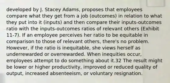 developed by J. Stacey Adams, proposes that employees compare what they get from a job (outcomes) in relation to what they put into it (inputs) and then compare their inputs-outcomes ratio with the inputs-outcomes ratios of relevant others (Exhibit 11-7). If an employee perceives her ratio to be equitable in comparison to those of relevant others, there's no problem. However, if the ratio is inequitable, she views herself as underrewarded or overrewarded. When inequities occur, employees attempt to do something about it.32 The result might be lower or higher productivity, improved or reduced quality of output, increased absenteeism, or voluntary resignation.