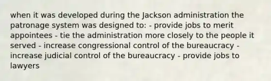 when it was developed during the Jackson administration the patronage system was designed to: - provide jobs to merit appointees - tie the administration more closely to the people it served - increase congressional control of the bureaucracy - increase judicial control of the bureaucracy - provide jobs to lawyers