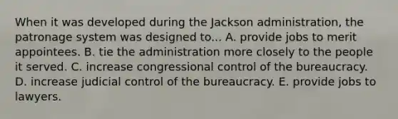 When it was developed during the Jackson administration, the patronage system was designed to... A. provide jobs to merit appointees. B. tie the administration more closely to the people it served. C. increase congressional control of the bureaucracy. D. increase judicial control of the bureaucracy. E. provide jobs to lawyers.