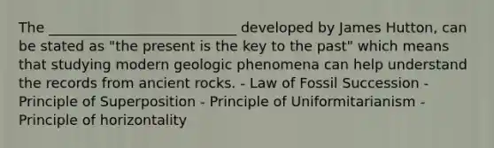 The ___________________________ developed by James Hutton, can be stated as "the present is the key to the past" which means that studying modern geologic phenomena can help understand the records from ancient rocks. - Law of Fossil Succession - Principle of Superposition - Principle of Uniformitarianism - Principle of horizontality