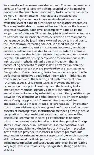 Was developed by Jeroen van Merrienboer. The learning methods consists of complex problem solving coupled with completing procedures that match authentic set of tasks. When it comes to delivery or implementation, the tasks are practiced and performed by the learners in real or simulated environments, while the level of support diminishes as the learner progresses. Task complexity also increases within each level as the learners progress; however, each level of complexity adds additional supportive information. This learning platform allows the learners to navigate the increasingly complex learning environment by being supported by just-in-time external support; in addition to the learners own increasing skill-set. Is based around four components: Learning Tasks — concrete, authentic, whole task experiences that are provided to learners in order to promote schema construction for non-recurrent aspects and, to a certain degree, rule automation by compilation for recurrent aspects. Instructional methods primarily aim at induction, that is, constructing schemata through mindful abstraction from the concrete experiences that are provided by the learning tasks. Design steps: Design learning tasks Sequence task practice Set performance objectives Supportive Information — information that is supportive to the learning and performance of non-recurrent aspects of learning tasks. It provides the bridge between learners' prior knowledge and the learning tasks. Instructional methods primarily aim at elaboration, that is, embellishing schemata by establishing nonarbitrary relationships between new elements and what learners already know. Design steps: Design supportive information Analyze cognitive strategies Analyze mental models JIT Information — information that is prerequisite to the learning and performance of recurrent aspects of learning tasks. Instructional methods primarily aim at compilation through restricted encoding, that is, embedding procedural information in rules. JIT information is not only relevant to learning tasks but also to Part-time practice. Design steps: Design procedural information Analyze cognitive rules Analyze prerequisite knowledge Part-task Practice — practice items that are provided to learners in order to promote rule automation for selected recurrent aspects of the whole complex skill. Instructional methods primarily aim at rule automation, including compilation and subsequent strengthening to reach a very high level of automatically. Design step: Design part-task practice