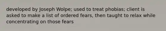 developed by Joseph Wolpe; used to treat phobias; client is asked to make a list of ordered fears, then taught to relax while concentrating on those fears