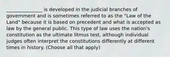 _______________ is developed in the judicial branches of government and is sometimes referred to as the "Law of the Land" because it is based on precedent and what is accepted as law by the general public. This type of law uses the nation's constitution as the ultimate litmus test, although individual judges often interpret the constitutions differently at different times in history. (Choose all that apply)