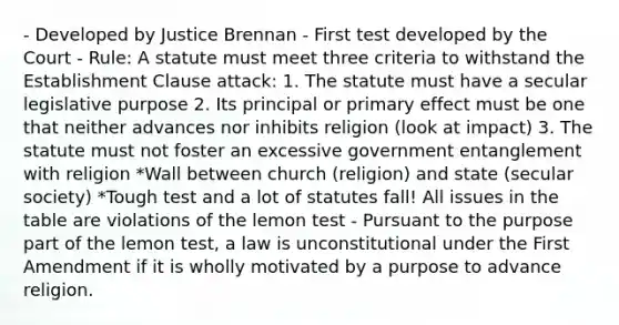 - Developed by Justice Brennan - First test developed by the Court - Rule: A statute must meet three criteria to withstand the Establishment Clause attack: 1. The statute must have a secular legislative purpose 2. Its principal or primary effect must be one that neither advances nor inhibits religion (look at impact) 3. The statute must not foster an excessive government entanglement with religion *Wall between church (religion) and state (secular society) *Tough test and a lot of statutes fall! All issues in the table are violations of the lemon test - Pursuant to the purpose part of the lemon test, a law is unconstitutional under the First Amendment if it is wholly motivated by a purpose to advance religion.