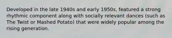 Developed in the late 1940s and early 1950s, featured a strong rhythmic component along with socially relevant dances (such as The Twist or Mashed Potato) that were widely popular among the rising generation.