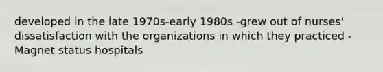 developed in the late 1970s-early 1980s -grew out of nurses' dissatisfaction with the organizations in which they practiced - Magnet status hospitals