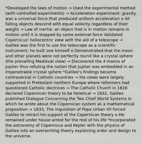 *Developed the laws of motion → Used the experimental method (with controlled experiments) → Acceleration experiment: gravity was a universal force that produced uniform acceleration o All falling objects descend with equal velocity regardless of their weight → Law of inertia: an object that is in motion remains in motion until it is stopped by some external force Validated Copernicus' heliocentric view with the aid of a telescope → Galileo was the first to use the telescope as a scientific instrument; he built one himself o Demonstrated that the moon and other planets were not perfectly round like a crystal sphere (the prevailing Medieval view) → Discovered the 4 moons of Jupiter thus refuting the notion that Jupiter was embedded in an impenetrable crystal sphere *Galileo's findings became controversial in Catholic countries → His views were largely supported in Protestant northern Europe where reformers had questioned Catholic doctrines → The Catholic Church in 1616 declared Copernican theory to be heretical → 1632, Galileo published Dialogue Concerning the Two Chief World Systems in which he wrote about the Copernican system as a mathematical proposition → 1633, The inquisition of Pope Urban VII forced Galileo to retract his support of the Copernican theory o He remained under house arrest for the rest of his life *Incorporated the astronomy of Copernicus and Kepler with the physics of Galileo into an overarching theory explaining order and design to the universe.