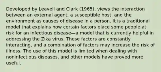 Developed by Leavell and Clark (1965), views the interaction between an external agent, a susceptible host, and the environment as causes of disease in a person. It is a traditional model that explains how certain factors place some people at risk for an infectious disease—a model that is currently helpful in addressing the Zika virus. These factors are constantly interacting, and a combination of factors may increase the risk of illness. The use of this model is limited when dealing with noninfectious diseases, and other models have proved more useful.