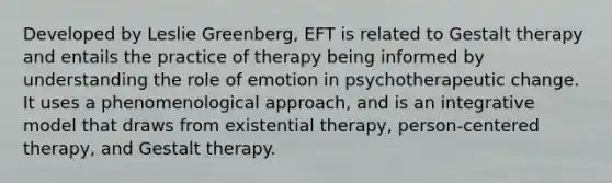 Developed by Leslie Greenberg, EFT is related to Gestalt therapy and entails the practice of therapy being informed by understanding the role of emotion in psychotherapeutic change. It uses a phenomenological approach, and is an integrative model that draws from existential therapy, person-centered therapy, and Gestalt therapy.