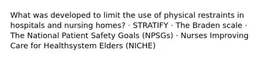 What was developed to limit the use of physical restraints in hospitals and nursing homes? · STRATIFY · The Braden scale · The National Patient Safety Goals (NPSGs) · Nurses Improving Care for Healthsystem Elders (NICHE)