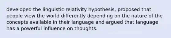 developed the linguistic relativity hypothesis, proposed that people view the world differently depending on the nature of the concepts available in their language and argued that language has a powerful influence on thoughts.