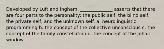 Developed by Luft and Ingham, ______________ asserts that there are four parts to the personality: the public self, the blind self, the private self, and the unknown self. a. neurolinguistic programming b. the concept of the collective unconscious c. the concept of the family constellation d. the concept of the Johari window