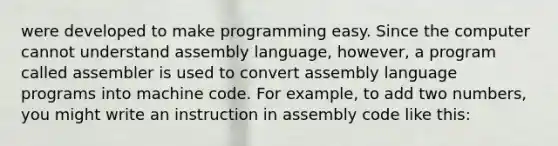 were developed to make programming easy. Since the computer cannot understand assembly language, however, a program called assembler is used to convert assembly language programs into machine code. For example, to add two numbers, you might write an instruction in assembly code like this: