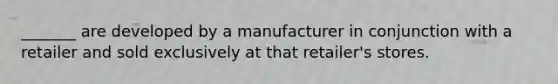 _______ are developed by a manufacturer in conjunction with a retailer and sold exclusively at that retailer's stores.