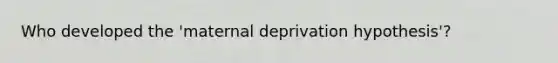 Who developed the 'maternal deprivation hypothesis'?