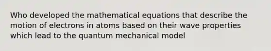 Who developed the mathematical equations that describe the motion of electrons in atoms based on their wave properties which lead to the quantum mechanical model