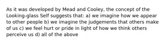 As it was developed by Mead and Cooley, the concept of the Looking-glass Self suggests that: a) we imagine how we appear to other people b) we imagine the judgements that others make of us c) we feel hurt or pride in light of how we think others perceive us d) all of the above