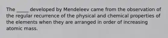 The _____ developed by Mendeleev came from the observation of the regular recurrence of the physical and chemical properties of the elements when they are arranged in order of increasing atomic mass.