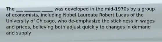 The ___ _______ _____ was developed in the mid-1970s by a group of economists, including Nobel Laureate Robert Lucas of the University of Chicago, who de-emphasize the stickiness in wages and prices, believing both adjust quickly to changes in demand and supply.