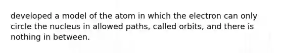 developed a model of the atom in which the electron can only circle the nucleus in allowed paths, called orbits, and there is nothing in between.