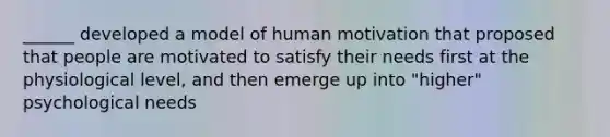 ______ developed a model of human motivation that proposed that people are motivated to satisfy their needs first at the physiological level, and then emerge up into "higher" psychological needs