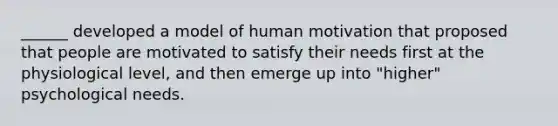 ______ developed a model of human motivation that proposed that people are motivated to satisfy their needs first at the physiological level, and then emerge up into "higher" psychological needs.