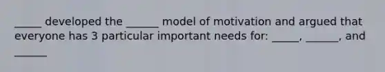 _____ developed the ______ model of motivation and argued that everyone has 3 particular important needs for: _____, ______, and ______