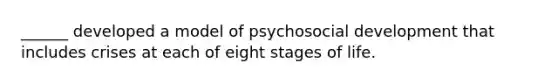 ______ developed a model of psychosocial development that includes crises at each of eight stages of life.