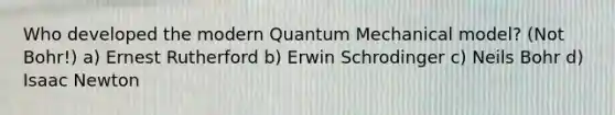 Who developed the modern Quantum Mechanical model? (Not Bohr!) a) Ernest Rutherford b) Erwin Schrodinger c) Neils Bohr d) Isaac Newton