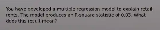 You have developed a multiple regression model to explain retail rents. The model produces an R-square statistic of 0.03. What does this result mean?