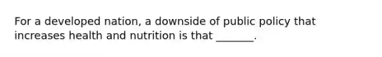 For a developed nation, a downside of public policy that increases health and nutrition is that _______.