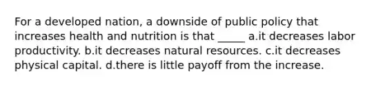 For a developed nation, a downside of public policy that increases health and nutrition is that _____ a.it decreases labor productivity. b.it decreases <a href='https://www.questionai.com/knowledge/k6l1d2KrZr-natural-resources' class='anchor-knowledge'>natural resources</a>. c.it decreases physical capital. d.there is little payoff from the increase.