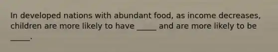 In developed nations with abundant food, as income decreases, children are more likely to have _____ and are more likely to be _____.