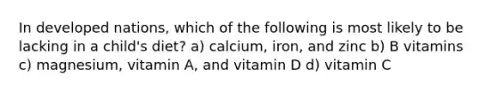 In developed nations, which of the following is most likely to be lacking in a child's diet? a) calcium, iron, and zinc b) B vitamins c) magnesium, vitamin A, and vitamin D d) vitamin C