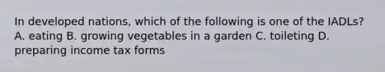 In developed nations, which of the following is one of the IADLs? A. eating B. growing vegetables in a garden C. toileting D. preparing income tax forms