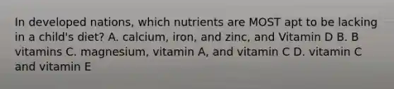 In developed nations, which nutrients are MOST apt to be lacking in a child's diet? A. calcium, iron, and zinc, and Vitamin D B. B vitamins C. magnesium, vitamin A, and vitamin C D. vitamin C and vitamin E