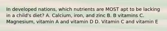 In developed nations, which nutrients are MOST apt to be lacking in a child's diet? A. Calcium, iron, and zinc B. B vitamins C. Magnesium, vitamin A and vitamin D D. Vitamin C and vitamin E