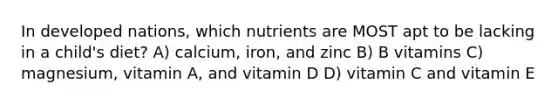 In developed nations, which nutrients are MOST apt to be lacking in a child's diet? A) calcium, iron, and zinc B) B vitamins C) magnesium, vitamin A, and vitamin D D) vitamin C and vitamin E