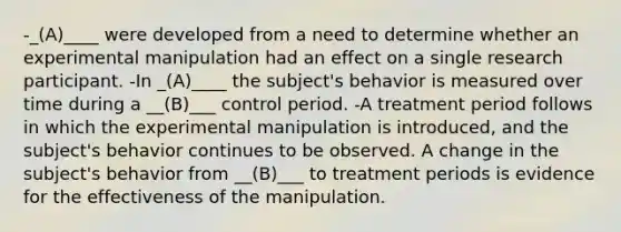 -_(A)____ were developed from a need to determine whether an experimental manipulation had an effect on a single research participant. -In _(A)____ the subject's behavior is measured over time during a __(B)___ control period. -A treatment period follows in which the experimental manipulation is introduced, and the subject's behavior continues to be observed. A change in the subject's behavior from __(B)___ to treatment periods is evidence for the effectiveness of the manipulation.