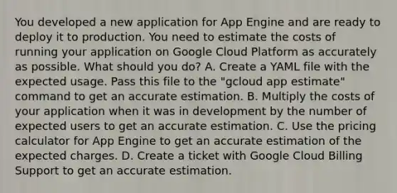 You developed a new application for App Engine and are ready to deploy it to production. You need to estimate the costs of running your application on Google Cloud Platform as accurately as possible. What should you do? A. Create a YAML file with the expected usage. Pass this file to the "gcloud app estimate" command to get an accurate estimation. B. Multiply the costs of your application when it was in development by the number of expected users to get an accurate estimation. C. Use the pricing calculator for App Engine to get an accurate estimation of the expected charges. D. Create a ticket with Google Cloud Billing Support to get an accurate estimation.