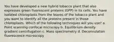 You have developed a new hybrid tobacco plant that also expresses green fluorescent proteins (GFP) in its cells. You have isolated chloroplasts from the leaves of the tobacco plant and you want to identify all the proteins present in those chloroplasts. Which of the following techniques will you use? a. Point scanning confocal micrscopy b. Equilibrium density gradient centrifugation c. Mass spectrometry d. Deconvulation fluorescence microscopy