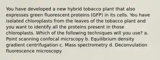 You have developed a new hybrid tobacco plant that also expresses green fluorescent proteins (GFP) in its cells. You have isolated chloroplasts from the leaves of the tobacco plant and you want to identify all the proteins present in those chloroplasts. Which of the following techniques will you use? a. Point scanning confocal micrscopy b. Equilibrium density gradient centrifugation c. Mass spectrometry d. Deconvulation fluorescence microscopy