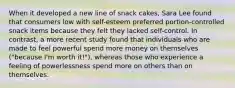 When it developed a new line of snack cakes, Sara Lee found that consumers low with self-esteem preferred portion-controlled snack items because they felt they lacked self-control. In contrast, a more recent study found that individuals who are made to feel powerful spend more money on themselves ("because I'm worth it!"), whereas those who experience a feeling of powerlessness spend more on others than on themselves.