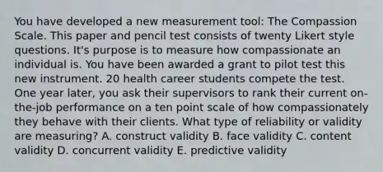 You have developed a new measurement tool: The Compassion Scale. This paper and pencil test consists of twenty Likert style questions. It's purpose is to measure how compassionate an individual is. You have been awarded a grant to pilot test this new instrument. 20 health career students compete the test. One year later, you ask their supervisors to rank their current on-the-job performance on a ten point scale of how compassionately they behave with their clients. What type of reliability or validity are measuring? A. construct validity B. face validity C. content validity D. concurrent validity E. predictive validity